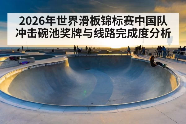 2026年世界滑板锦标赛中国队冲击碗池奖牌与线路完成度分析
